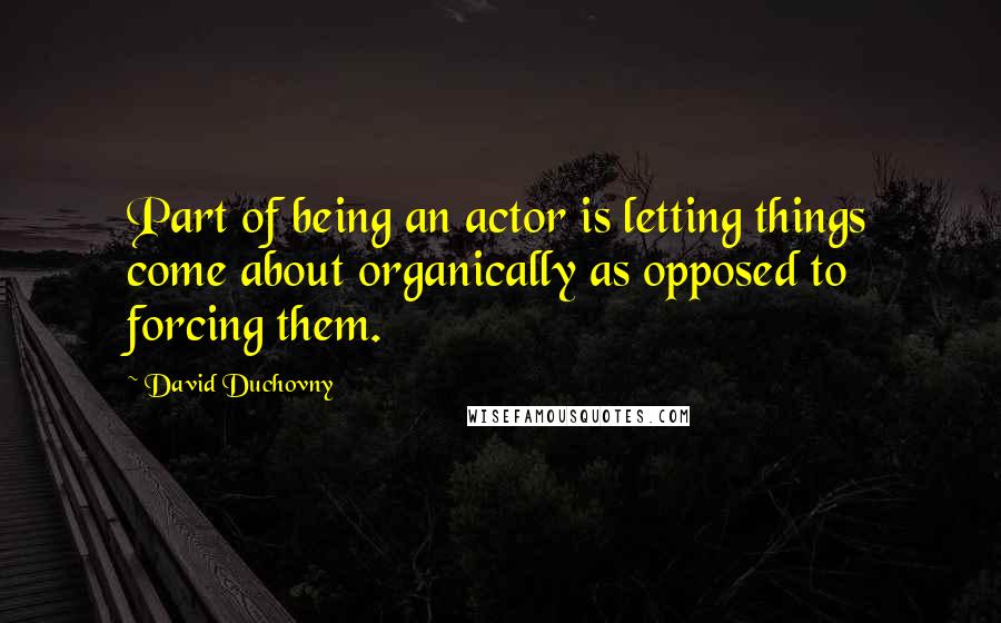 David Duchovny quotes: Part of being an actor is letting things come about organically as opposed to forcing them.