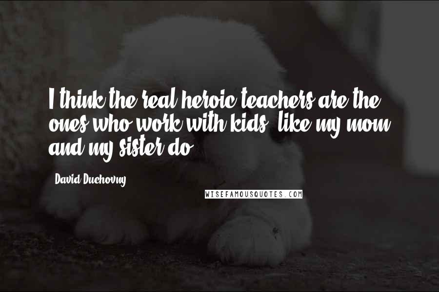 David Duchovny quotes: I think the real heroic teachers are the ones who work with kids, like my mom and my sister do.