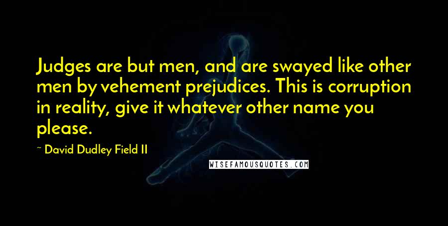 David Dudley Field II quotes: Judges are but men, and are swayed like other men by vehement prejudices. This is corruption in reality, give it whatever other name you please.