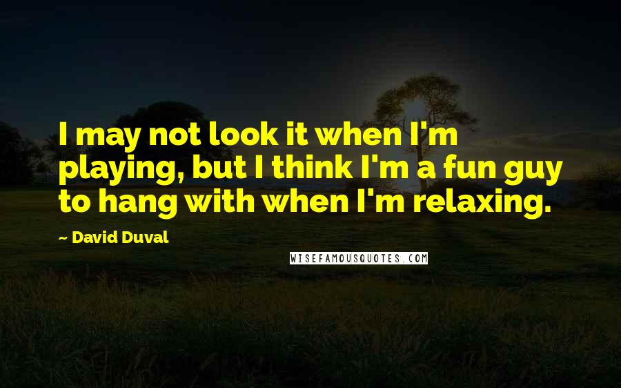 David Duval quotes: I may not look it when I'm playing, but I think I'm a fun guy to hang with when I'm relaxing.