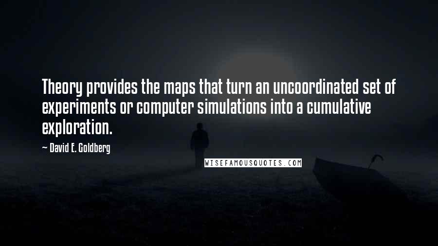 David E. Goldberg quotes: Theory provides the maps that turn an uncoordinated set of experiments or computer simulations into a cumulative exploration. David E. Goldberg quotes: Theory provides the maps that turn an uncoordinated set of experiments or computer simulations into a cumulative exploration.