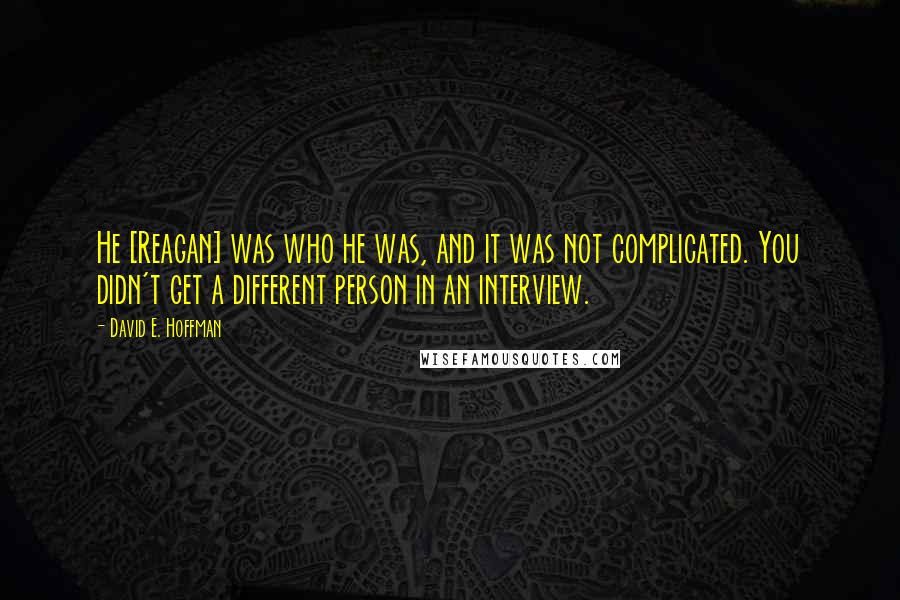 David E. Hoffman quotes: He [Reagan] was who he was, and it was not complicated. You didn't get a different person in an interview.