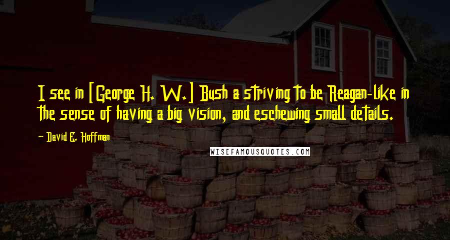 David E. Hoffman quotes: I see in [George H. W.] Bush a striving to be Reagan-like in the sense of having a big vision, and eschewing small details.