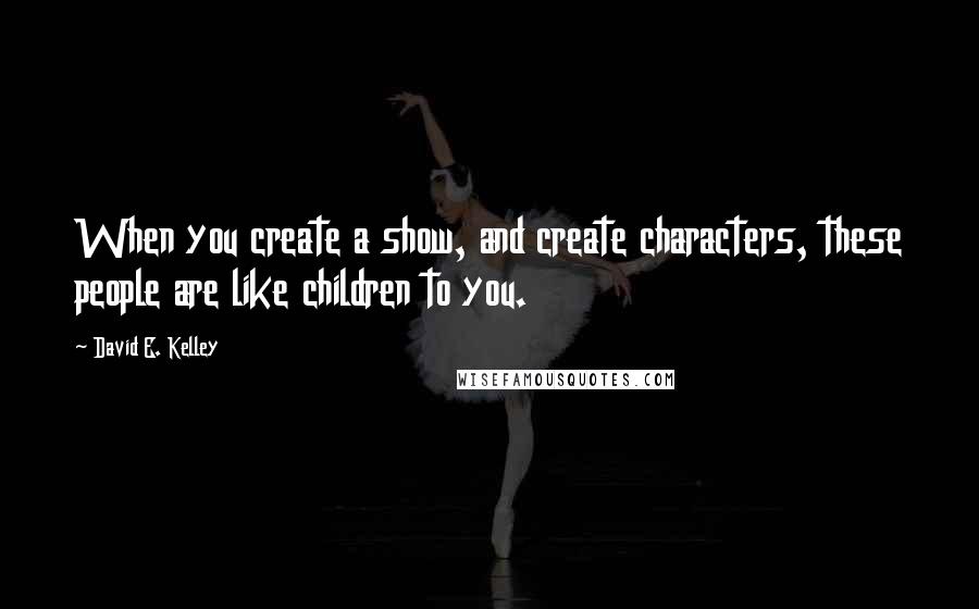 David E. Kelley quotes: When you create a show, and create characters, these people are like children to you. David E. Kelley quotes: When you create a show, and create characters, these people are like children to you.