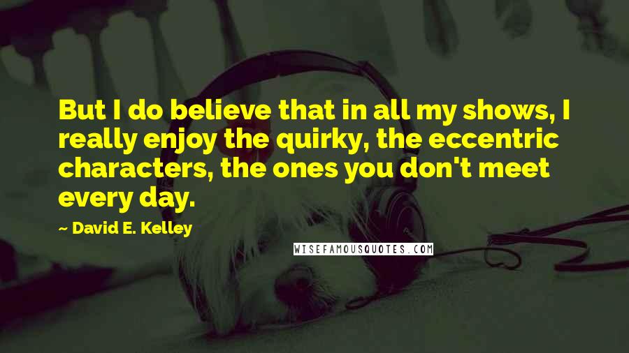 David E. Kelley quotes: But I do believe that in all my shows, I really enjoy the quirky, the eccentric characters, the ones you don't meet every day. David E. Kelley quotes: But I do believe that in all my shows, I really enjoy the quirky, the eccentric characters, the ones you don't meet every day.