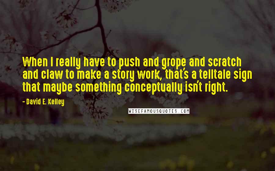 David E. Kelley quotes: When I really have to push and grope and scratch and claw to make a story work, that's a telltale sign that maybe something conceptually isn't right.