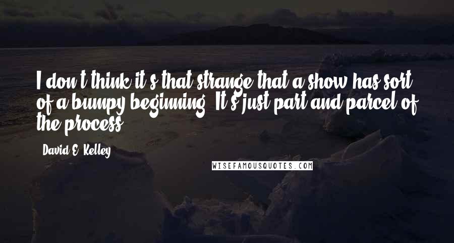 David E. Kelley quotes: I don't think it's that strange that a show has sort of a bumpy beginning. It's just part and parcel of the process.