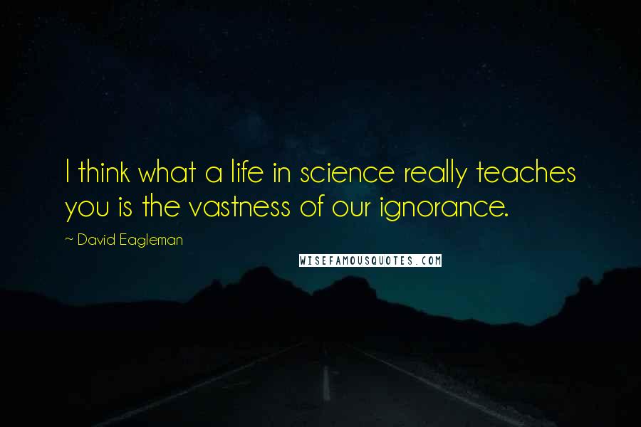 David Eagleman quotes: I think what a life in science really teaches you is the vastness of our ignorance.