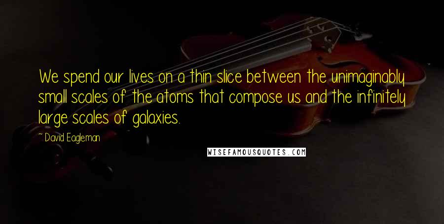 David Eagleman quotes: We spend our lives on a thin slice between the unimaginably small scales of the atoms that compose us and the infinitely large scales of galaxies. David Eagleman quotes: We spend our lives on a thin slice between the unimaginably small scales of the atoms that compose us and the infinitely large scales of galaxies.