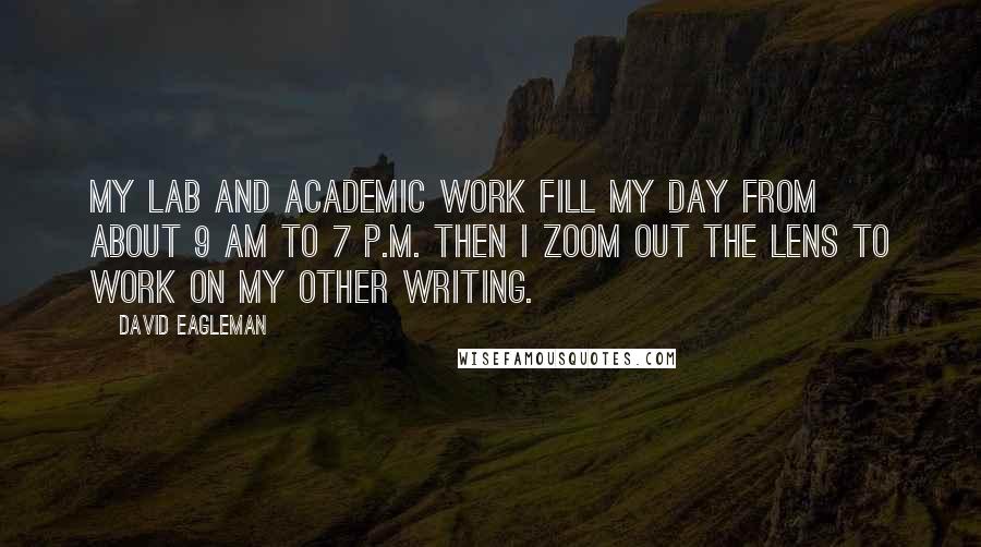 David Eagleman quotes: My lab and academic work fill my day from about 9 am to 7 p.m. Then I zoom out the lens to work on my other writing. David Eagleman quotes: My lab and academic work fill my day from about 9 am to 7 p.m. Then I zoom out the lens to work on my other writing.