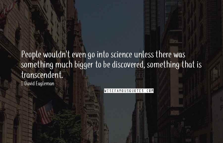David Eagleman quotes: People wouldn't even go into science unless there was something much bigger to be discovered, something that is transcendent. David Eagleman quotes: People wouldn't even go into science unless there was something much bigger to be discovered, something that is transcendent.