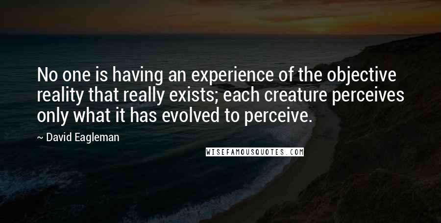 David Eagleman quotes: No one is having an experience of the objective reality that really exists; each creature perceives only what it has evolved to perceive. David Eagleman quotes: No one is having an experience of the objective reality that really exists; each creature perceives only what it has evolved to perceive.