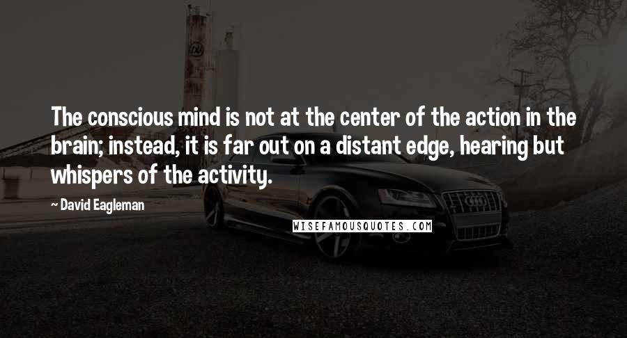David Eagleman quotes: The conscious mind is not at the center of the action in the brain; instead, it is far out on a distant edge, hearing but whispers of the activity. David Eagleman quotes: The conscious mind is not at the center of the action in the brain; instead, it is far out on a distant edge, hearing but whispers of the activity.