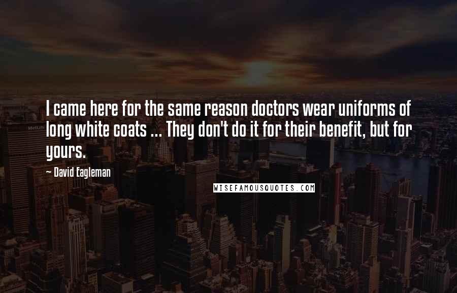 David Eagleman quotes: I came here for the same reason doctors wear uniforms of long white coats ... They don't do it for their benefit, but for yours. David Eagleman quotes: I came here for the same reason doctors wear uniforms of long white coats ... They don't do it for their benefit, but for yours.