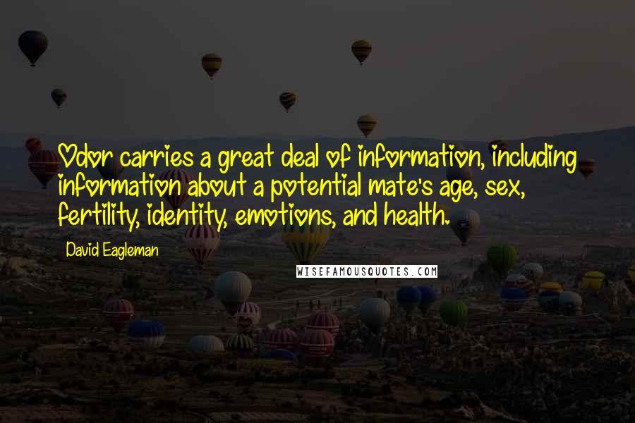David Eagleman quotes: Odor carries a great deal of information, including information about a potential mate's age, sex, fertility, identity, emotions, and health. David Eagleman quotes: Odor carries a great deal of information, including information about a potential mate's age, sex, fertility, identity, emotions, and health.