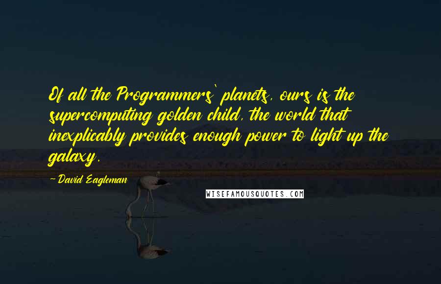 David Eagleman quotes: Of all the Programmers' planets, ours is the supercomputing golden child, the world that inexplicably provides enough power to light up the galaxy. David Eagleman quotes: Of all the Programmers' planets, ours is the supercomputing golden child, the world that inexplicably provides enough power to light up the galaxy.