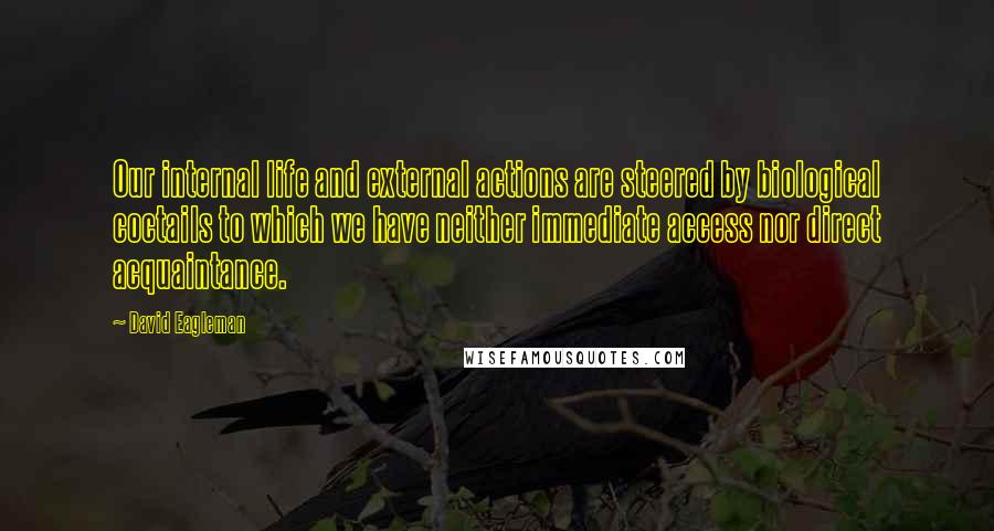 David Eagleman quotes: Our internal life and external actions are steered by biological coctails to which we have neither immediate access nor direct acquaintance. David Eagleman quotes: Our internal life and external actions are steered by biological coctails to which we have neither immediate access nor direct acquaintance.