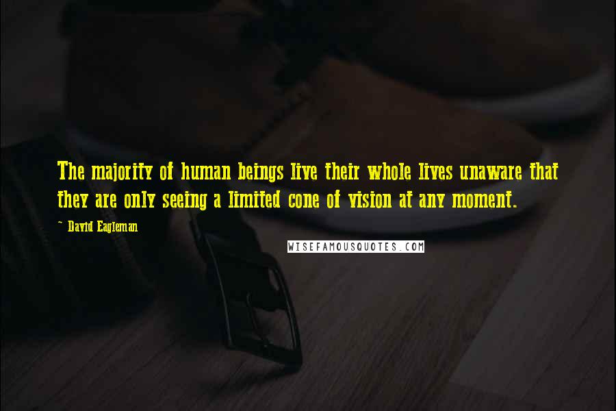 David Eagleman quotes: The majority of human beings live their whole lives unaware that they are only seeing a limited cone of vision at any moment. David Eagleman quotes: The majority of human beings live their whole lives unaware that they are only seeing a limited cone of vision at any moment.