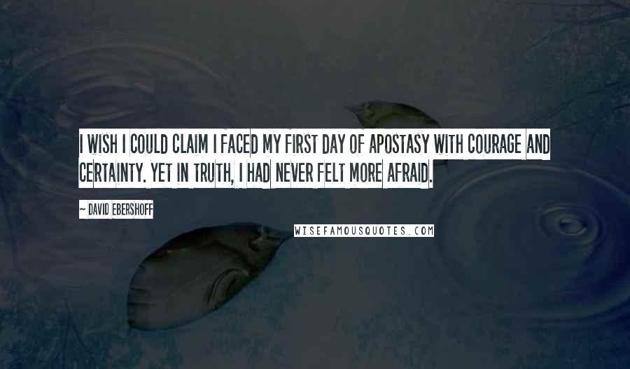 David Ebershoff quotes: I wish I could claim I faced my first day of apostasy with courage and certainty. Yet in truth, I had never felt more afraid. David Ebershoff quotes: I wish I could claim I faced my first day of apostasy with courage and certainty. Yet in truth, I had never felt more afraid.