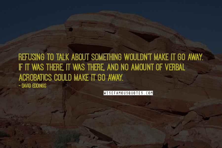 David Eddings quotes: Refusing to talk about something wouldn't make it go away. If it was there, it was there, and no amount of verbal acrobatics could make it go away.