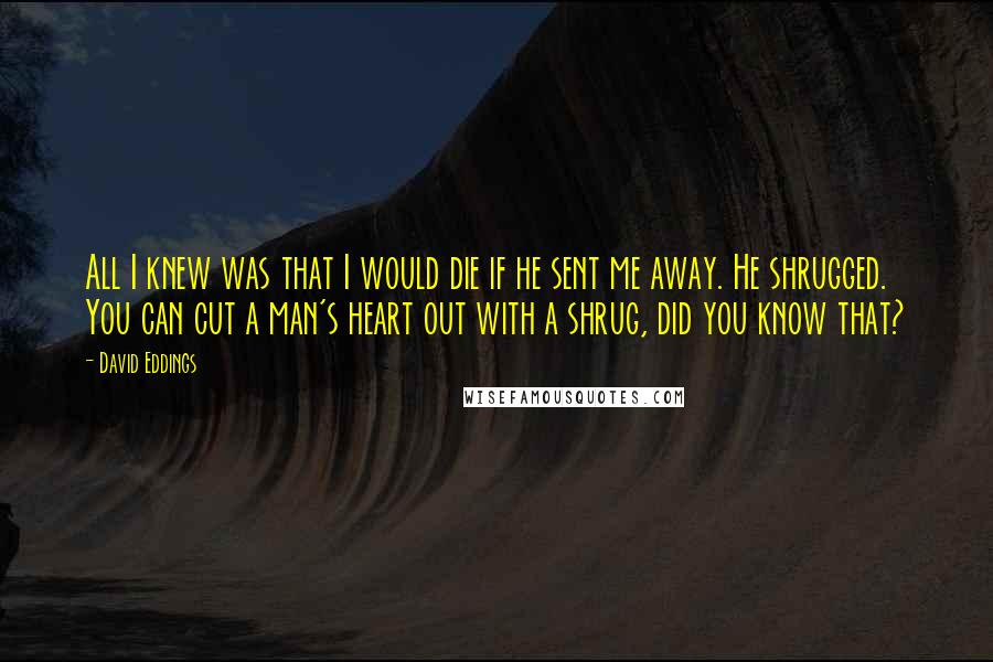 David Eddings quotes: All I knew was that I would die if he sent me away. He shrugged. You can cut a man's heart out with a shrug, did you know that?