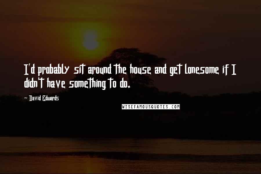 David Edwards quotes: I'd probably sit around the house and get lonesome if I didn't have something to do.