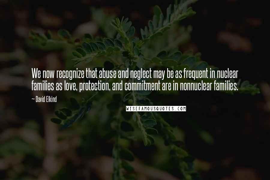 David Elkind quotes: We now recognize that abuse and neglect may be as frequent in nuclear families as love, protection, and commitment are in nonnuclear families.