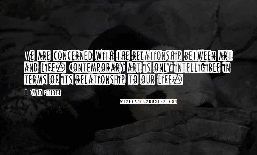 David Elliott quotes: We are concerned with the relationship between art and life. Contemporary art is only intelligible in terms of its relationship to our life.