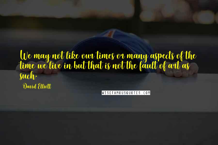 David Elliott quotes: We may not like our times or many aspects of the time we live in but that is not the fault of art as such.