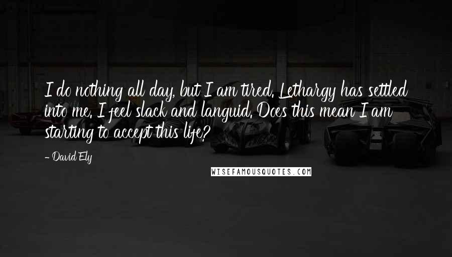 David Ely quotes: I do nothing all day, but I am tired. Lethargy has settled into me. I feel slack and languid. Does this mean I am starting to accept this life?