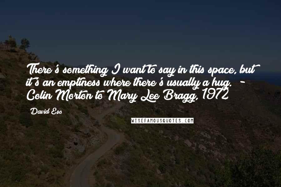 David Eso quotes: There's something I want to say in this space, but it's an emptiness where there's usually a hug. - Colin Morton to Mary Lee Bragg, 1972