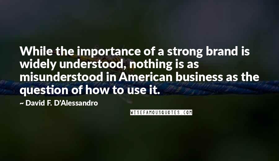 David F. D'Alessandro quotes: While the importance of a strong brand is widely understood, nothing is as misunderstood in American business as the question of how to use it.