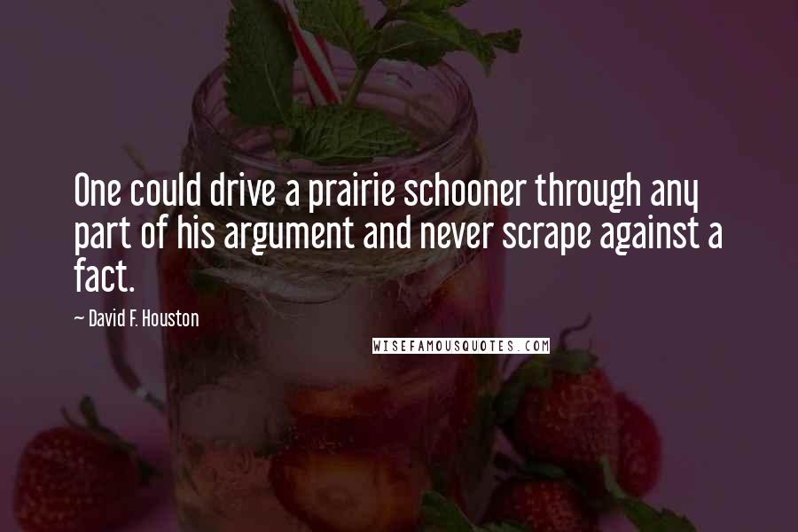 David F. Houston quotes: One could drive a prairie schooner through any part of his argument and never scrape against a fact.