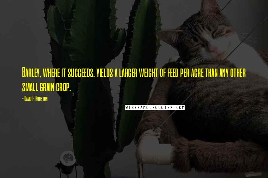 David F. Houston quotes: Barley, where it succeeds, yields a larger weight of feed per acre than any other small grain crop. David F. Houston quotes: Barley, where it succeeds, yields a larger weight of feed per acre than any other small grain crop.