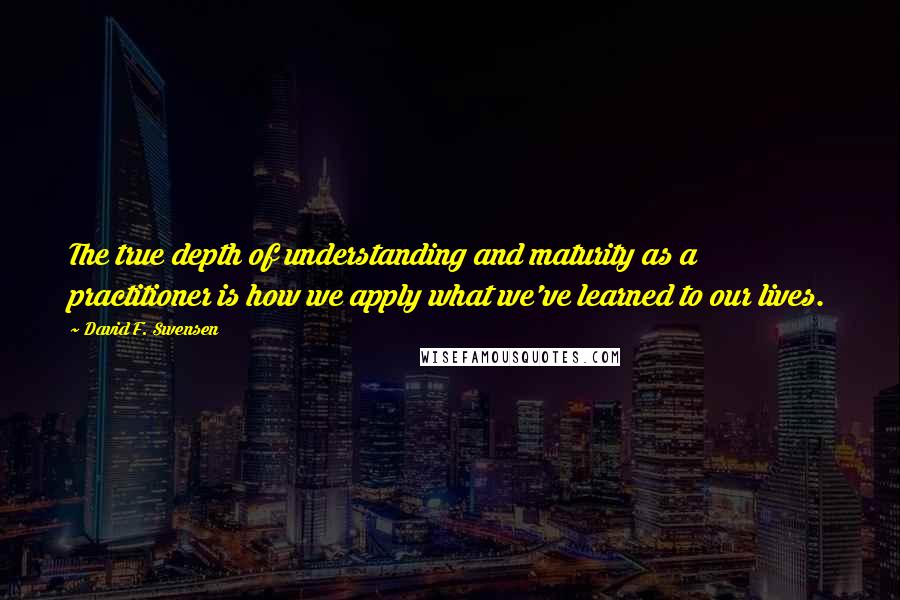 David F. Swensen quotes: The true depth of understanding and maturity as a practitioner is how we apply what we've learned to our lives.
