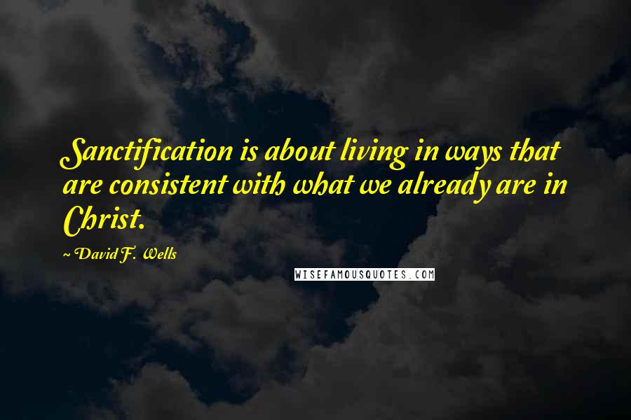David F. Wells quotes: Sanctification is about living in ways that are consistent with what we already are in Christ.