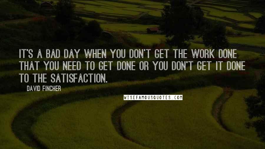 David Fincher quotes: It's a bad day when you don't get the work done that you need to get done or you don't get it done to the satisfaction.