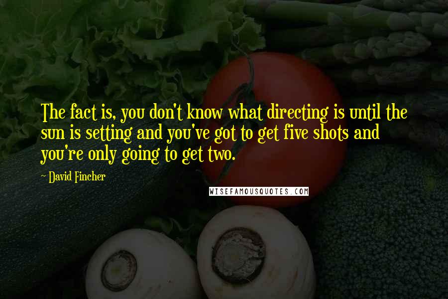 David Fincher quotes: The fact is, you don't know what directing is until the sun is setting and you've got to get five shots and you're only going to get two.