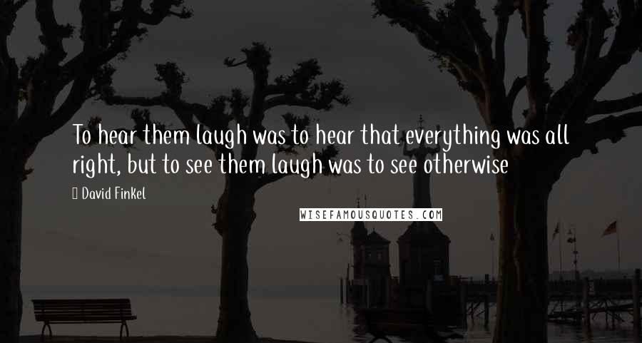 David Finkel quotes: To hear them laugh was to hear that everything was all right, but to see them laugh was to see otherwise David Finkel quotes: To hear them laugh was to hear that everything was all right, but to see them laugh was to see otherwise