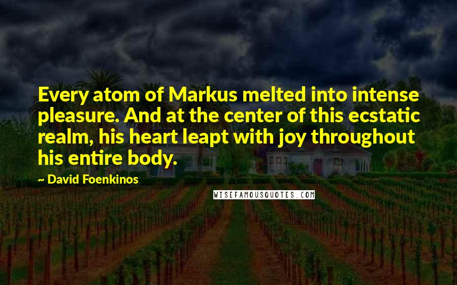 David Foenkinos quotes: Every atom of Markus melted into intense pleasure. And at the center of this ecstatic realm, his heart leapt with joy throughout his entire body. David Foenkinos quotes: Every atom of Markus melted into intense pleasure. And at the center of this ecstatic realm, his heart leapt with joy throughout his entire body.