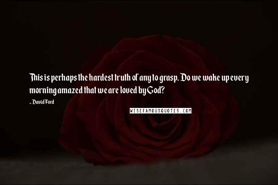 David Ford quotes: This is perhaps the hardest truth of any to grasp. Do we wake up every morning amazed that we are loved by God?