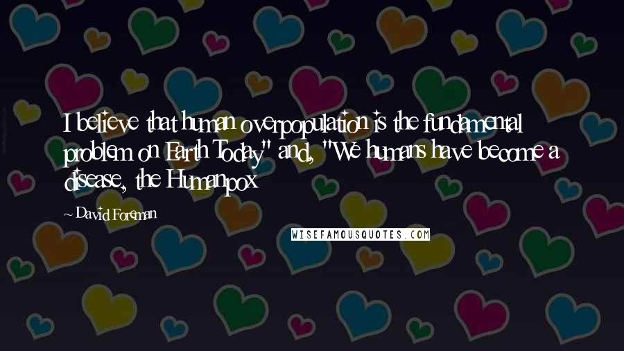 David Foreman quotes: I believe that human overpopulation is the fundamental problem on Earth Today" and, "We humans have become a disease, the Humanpox