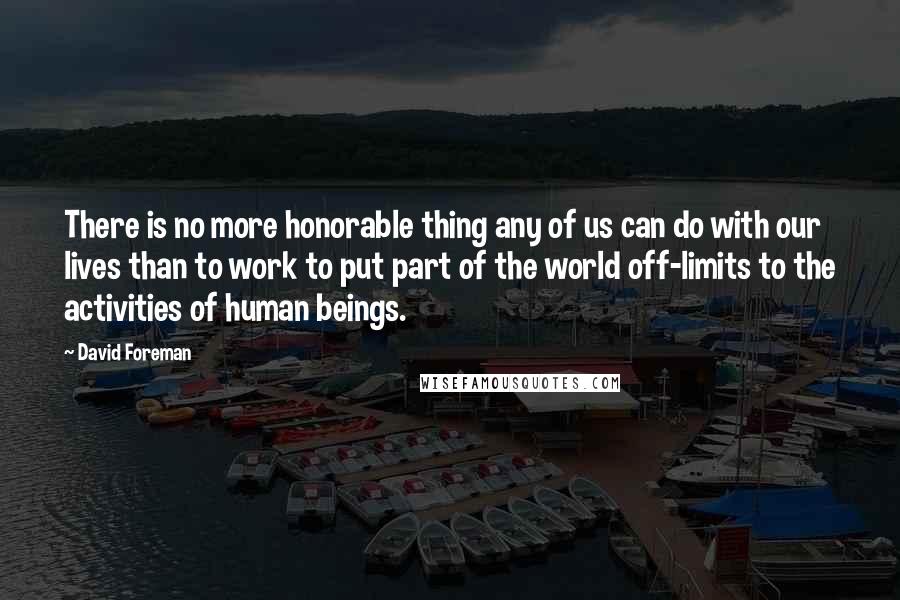 David Foreman quotes: There is no more honorable thing any of us can do with our lives than to work to put part of the world off-limits to the activities of human beings. David Foreman quotes: There is no more honorable thing any of us can do with our lives than to work to put part of the world off-limits to the activities of human beings.
