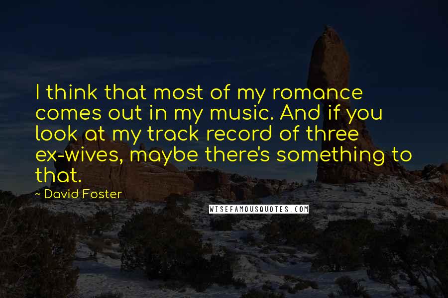 David Foster quotes: I think that most of my romance comes out in my music. And if you look at my track record of three ex-wives, maybe there's something to that.