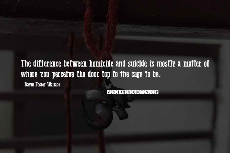 David Foster Wallace quotes: The difference between homicide and suicide is mostly a matter of where you perceive the door top to the cage to be.