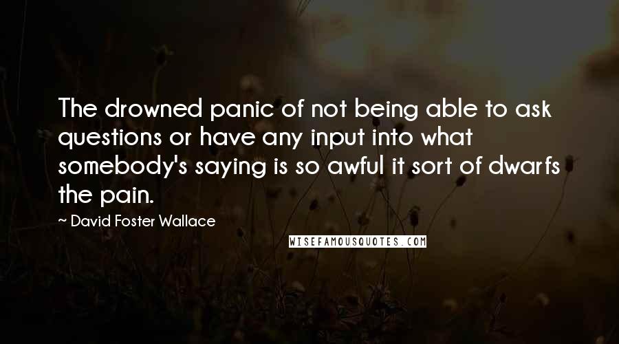 David Foster Wallace quotes: The drowned panic of not being able to ask questions or have any input into what somebody's saying is so awful it sort of dwarfs the pain.