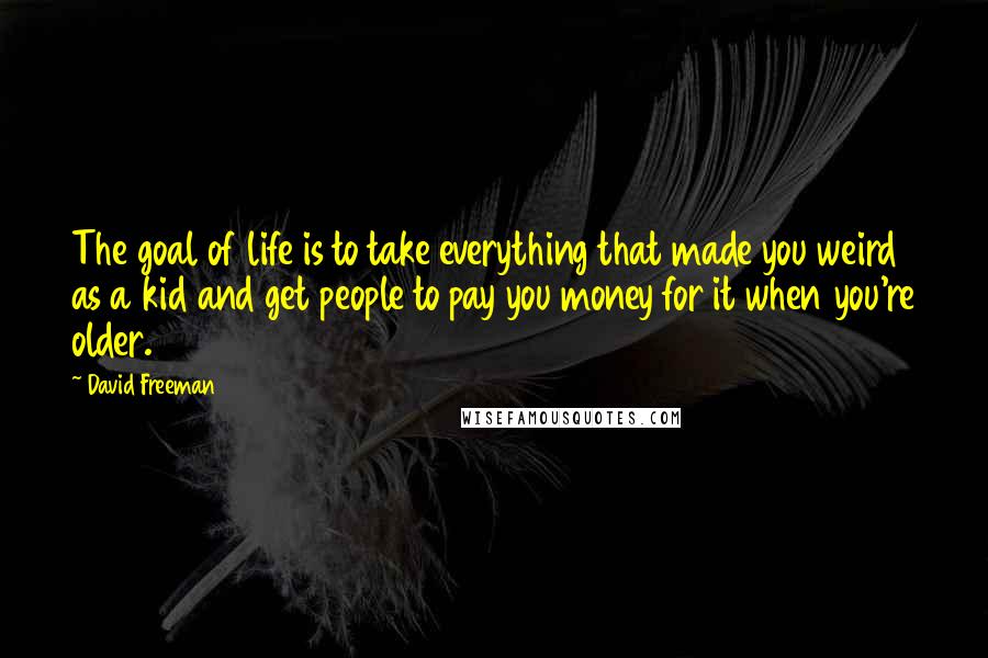 David Freeman quotes: The goal of life is to take everything that made you weird as a kid and get people to pay you money for it when you're older. David Freeman quotes: The goal of life is to take everything that made you weird as a kid and get people to pay you money for it when you're older.