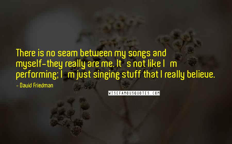 David Friedman quotes: There is no seam between my songs and myself-they really are me. It's not like I'm performing; I'm just singing stuff that I really believe. David Friedman quotes: There is no seam between my songs and myself-they really are me. It's not like I'm performing; I'm just singing stuff that I really believe.