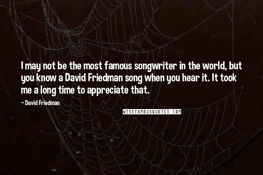 David Friedman quotes: I may not be the most famous songwriter in the world, but you know a David Friedman song when you hear it. It took me a long time to appreciate David Friedman quotes: I may not be the most famous songwriter in the world, but you know a David Friedman song when you hear it. It took me a long time to appreciate