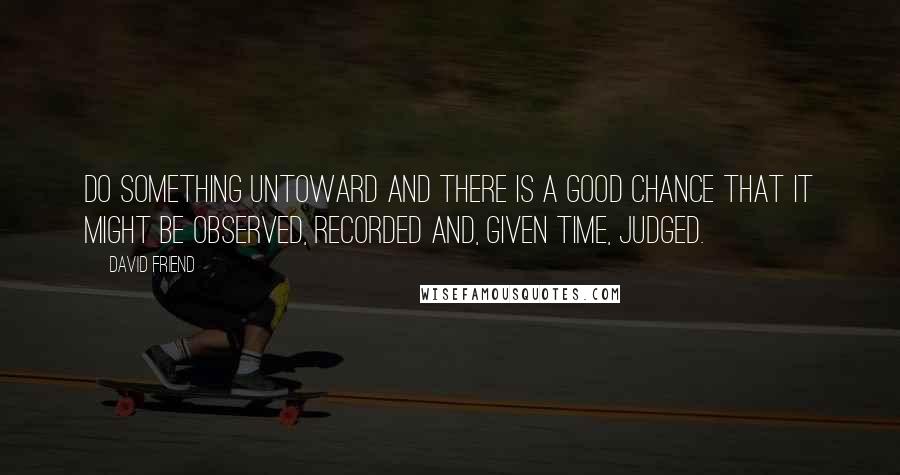 David Friend quotes: Do something untoward and there is a good chance that it might be observed, recorded and, given time, judged. David Friend quotes: Do something untoward and there is a good chance that it might be observed, recorded and, given time, judged.